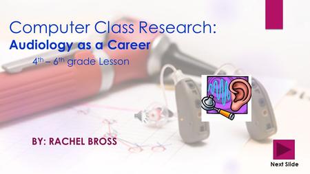 Computer Class Research: Audiology as a Career 4 th – 6 th grade Lesson BY: RACHEL BROSS Next Slide.