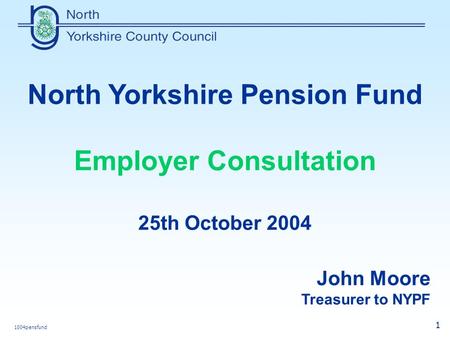 1004pensfund 1 North Yorkshire Pension Fund Employer Consultation 25th October 2004 John Moore Treasurer to NYPF.