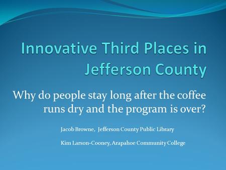 Why do people stay long after the coffee runs dry and the program is over? Jacob Browne, Jefferson County Public Library Kim Larson-Cooney, Arapahoe Community.