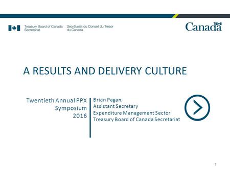 1 Brian Pagan, Assistant Secretary Expenditure Management Sector Treasury Board of Canada Secretariat Twentieth Annual PPX Symposium 2016 A RESULTS AND.