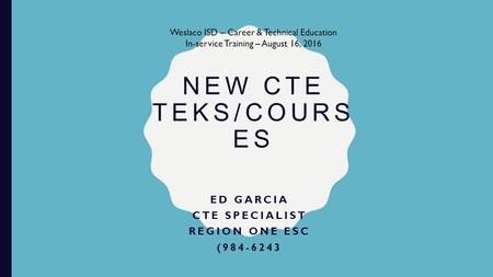 NEW CTE TEKS/COURS ES ED GARCIA CTE SPECIALIST REGION ONE ESC (984-6243 Weslaco ISD – Career & Technical Education In-service Training – August 16, 2016.