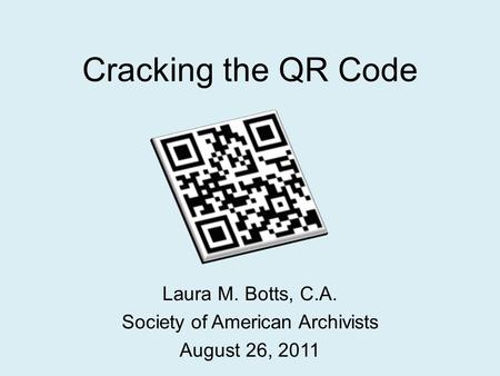 Cracking the QR Code Laura M. Botts, C.A. Society of American Archivists August 26, 2011.