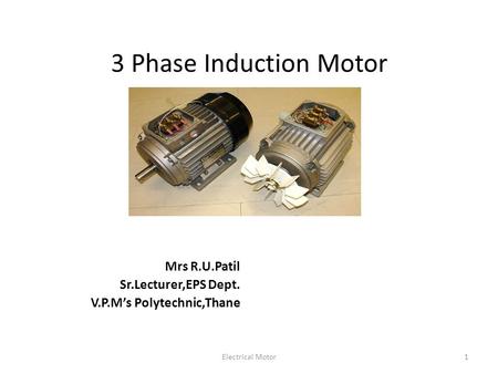 Electrical Motor1 3 Phase Induction Motor Mrs R.U.Patil Sr.Lecturer,EPS Dept. V.P.M’s Polytechnic,Thane.