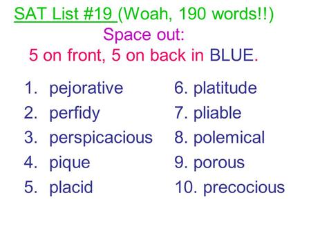 SAT List #19 (Woah, 190 words!!) Space out: 5 on front, 5 on back in BLUE. 1.pejorative 2.perfidy 3.perspicacious 4.pique 5.placid 6. platitude 7. pliable.