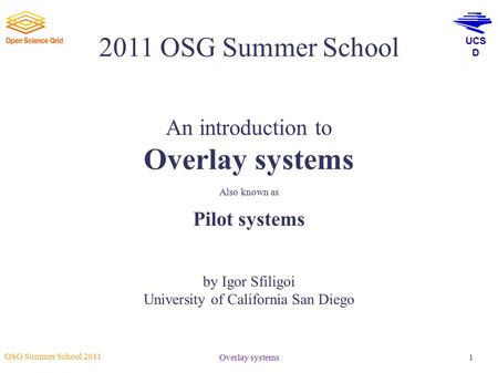 UCS D OSG Summer School 2011 Overlay systems1 2011 OSG Summer School An introduction to Overlay systems Also known as Pilot systems by Igor Sfiligoi University.