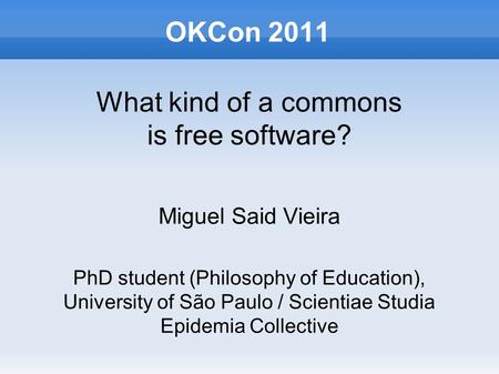 OKCon 2011 What kind of a commons is free software? Miguel Said Vieira PhD student (Philosophy of Education), University of São Paulo / Scientiae Studia.