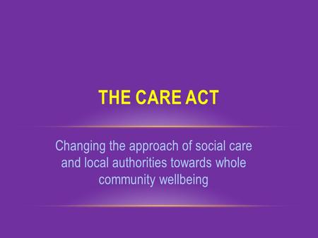 Changing the approach of social care and local authorities towards whole community wellbeing THE CARE ACT.