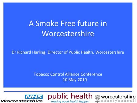 A Smoke Free future in Worcestershire Dr Richard Harling, Director of Public Health, Worcestershire Tobacco Control Alliance Conference 10 May 2010.