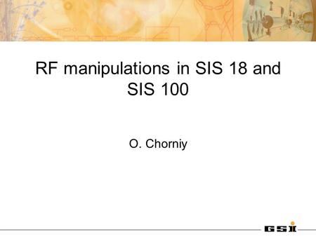 RF manipulations in SIS 18 and SIS 100 O. Chorniy.