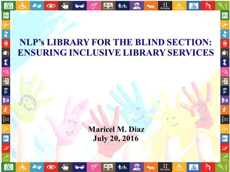 NLP’s LIBRARY FOR THE BLIND SECTION: ENSURING INCLUSIVE LIBRARY SERVICES Maricel M. Diaz July 20, 2016.