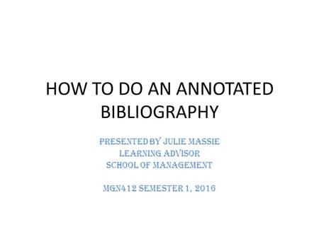 HOW TO DO AN ANNOTATED BIBLIOGRAPHY Presented by Julie Massie Learning Advisor School of Management MGN412 Semester 1, 2016.