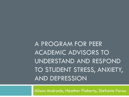 A PROGRAM FOR PEER ACADEMIC ADVISORS TO UNDERSTAND AND RESPOND TO STUDENT STRESS, ANXIETY, AND DEPRESSION Alison Andrade, Heather Flaherty, Stefanie Parau.