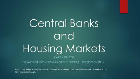 Central Banks and Housing Markets KAREN PENCE BOARD OF GOVERNORS OF THE FEDERAL RESERVE SYSTEM Note. The views in this presentation are mine alone and.