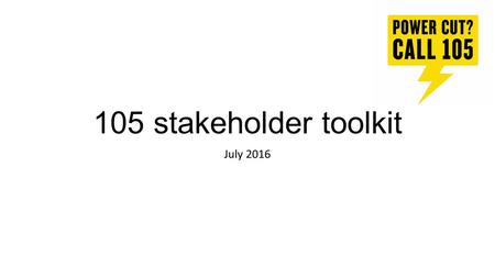 105 stakeholder toolkit July 2016. Introduction Thank you for agreeing to help spread the word about 105, the new number to call to report or get information.