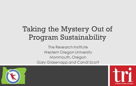 Taking the Mystery Out of Program Sustainability The Research Institute Western Oregon University Monmouth, Oregon Gary Glasenapp and Candi Scott.