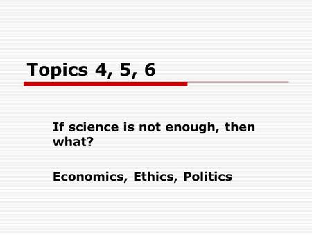 Topics 4, 5, 6 If science is not enough, then what? Economics, Ethics, Politics.