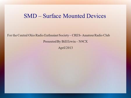 SMD – Surface Mounted Devices For the Central Ohio Radio Enthusiast Society – CRES- Amateur Radio Club Presented By Bill Erwin – N9CX April 2013.