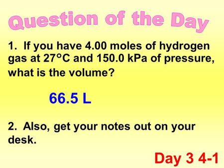 1. If you have 4.00 moles of hydrogen gas at 27°C and 150.0 kPa of pressure, what is the volume? 2. Also, get your notes out on your desk. Day 3 4-1 66.5.