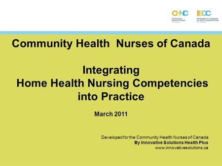 Community Health Nurses of Canada Integrating Home Health Nursing Competencies into Practice March 2011 Developed for the Community Health Nurses of Canada.