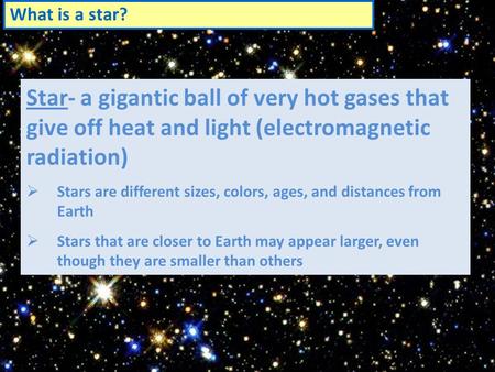 What is a star? Star- a gigantic ball of very hot gases that give off heat and light (electromagnetic radiation)  Stars are different sizes, colors, ages,