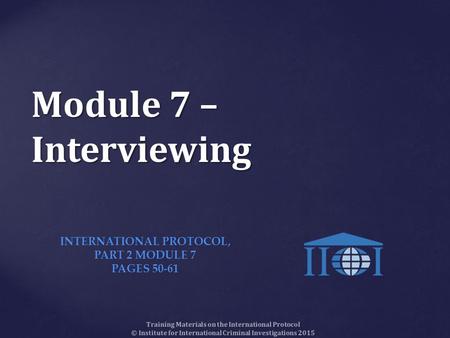 Training Materials on the International Protocol © Institute for International Criminal Investigations 2015 Module 7 – Interviewing INTERNATIONAL PROTOCOL,