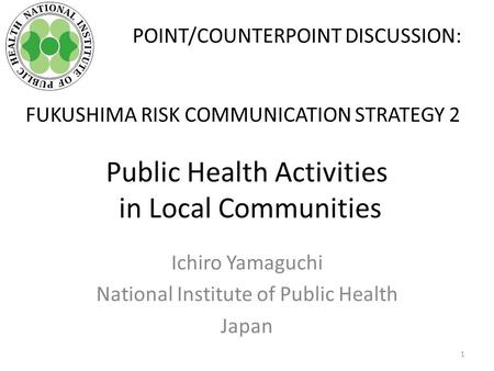 Public Health Activities in Local Communities Ichiro Yamaguchi National Institute of Public Health Japan POINT/COUNTERPOINT DISCUSSION: FUKUSHIMA RISK.