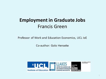 Employment in Graduate Jobs Francis Green Professor of Work and Education Economics, UCL IoE Co-author: Golo Henseke 1.