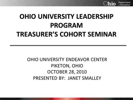 OHIO UNIVERSITY LEADERSHIP PROGRAM TREASURER’S COHORT SEMINAR OHIO UNIVERSITY ENDEAVOR CENTER PIKETON, OHIO OCTOBER 28, 2010 PRESENTED BY: JANET SMALLEY.