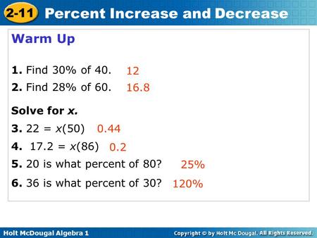 Holt McDougal Algebra 1 2-11 Percent Increase and Decrease Warm Up 1. Find 30% of 40. 2. Find 28% of 60. Solve for x. 3. 22 = x(50) 4. 17.2 = x(86) 5.