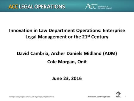 Innovation in Law Department Operations: Enterprise Legal Management or the 21 st Century David Cambria, Archer Daniels Midland (ADM) Cole Morgan, Onit.