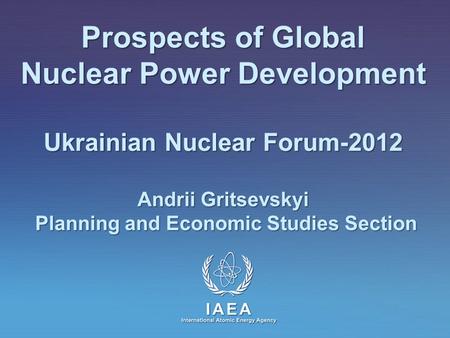 IAEA International Atomic Energy Agency Prospects of Global Nuclear Power Development Ukrainian Nuclear Forum-2012 Andrii Gritsevskyi Planning and Economic.