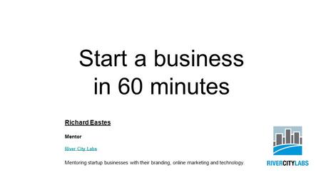 Start a business in 60 minutes Richard Eastes Mentor River City Labs Mentoring startup businesses with their branding, online marketing and technology.