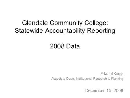 Glendale Community College: Statewide Accountability Reporting 2008 Data Edward Karpp Associate Dean, Institutional Research & Planning December 15, 2008.