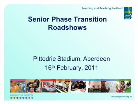 Senior Phase Transition Roadshows Pittodrie Stadium, Aberdeen 16 th February, 2011.