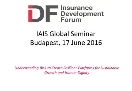 Understanding Risk to Create Resilient Platforms for Sustainable Growth and Human Dignity IAIS Global Seminar Budapest, 17 June 2016.