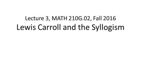 Lecture 3, MATH 210G.02, Fall 2016 Lewis Carroll and the Syllogism.