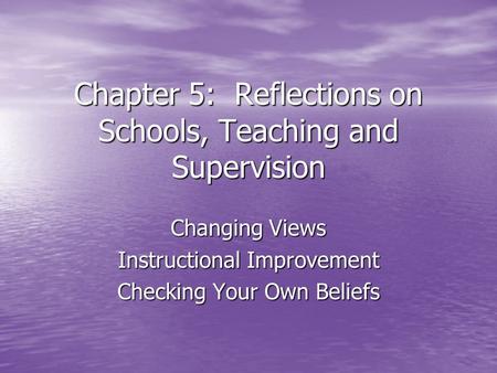 Chapter 5: Reflections on Schools, Teaching and Supervision Changing Views Instructional Improvement Checking Your Own Beliefs.