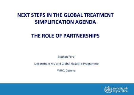 NEXT STEPS IN THE GLOBAL TREATMENT SIMPLIFICATION AGENDA THE ROLE OF PARTNERSHIPS Nathan Ford Department HIV and Global Hepatitis Programme WHO, Geneva.