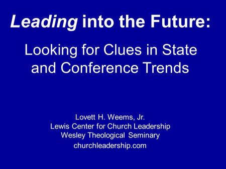 Lewis Center for Church Leadership of Wesley Theological Seminary Leading into the Future: Looking for Clues in State and Conference Trends Lovett H. Weems,