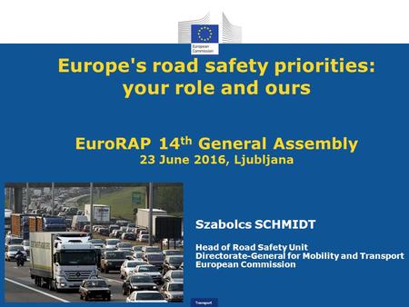 Transport Europe's road safety priorities: your role and ours EuroRAP 14 th General Assembly 23 June 2016, Ljubljana Szabolcs SCHMIDT Head of Road Safety.