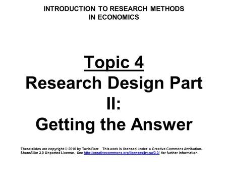 INTRODUCTION TO RESEARCH METHODS IN ECONOMICS Topic 4 Research Design Part II: Getting the Answer These slides are copyright © 2010 by Tavis Barr. This.