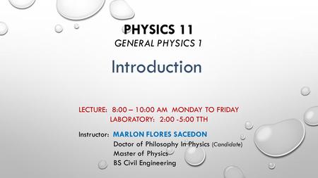 PHYSICS 11 GENERAL PHYSICS 1 LECTURE: 8:00 – 10:00 AM MONDAY TO FRIDAY LABORATORY: 2:00 -5:00 TTH Introduction Instructor: MARLON FLORES SACEDON Doctor.