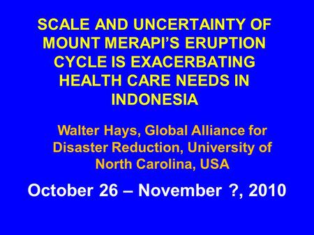 SCALE AND UNCERTAINTY OF MOUNT MERAPI’S ERUPTION CYCLE IS EXACERBATING HEALTH CARE NEEDS IN INDONESIA October 26 – November ?, 2010 Walter Hays, Global.