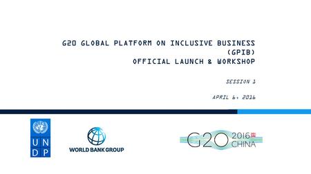 G20 GLOBAL PLATFORM ON INCLUSIVE BUSINESS (GPIB) OFFICIAL LAUNCH & WORKSHOP SESSION 1 APRIL 6, 2016.