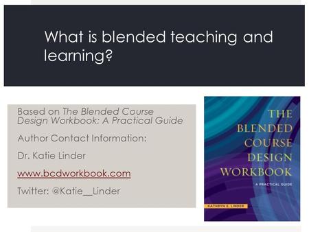 What is blended teaching and learning? Based on The Blended Course Design Workbook: A Practical Guide Author Contact Information: Dr. Katie Linder