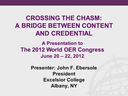 CROSSING THE CHASM: A BRIDGE BETWEEN CONTENT AND CREDENTIAL Presenter: John F. Ebersole President Excelsior College Albany, NY A Presentation to The 2012.