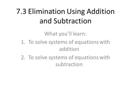 7.3 Elimination Using Addition and Subtraction What you’ll learn: 1.To solve systems of equations with addition 2.To solve systems of equations with subtraction.