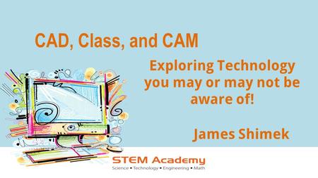 CAD, Class, and CAM James Shimek Exploring Technology you may or may not be aware of!