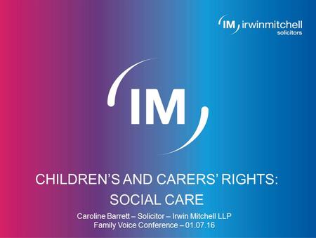 Page 1 CHILDREN’S AND CARERS’ RIGHTS: SOCIAL CARE Caroline Barrett – Solicitor – Irwin Mitchell LLP Family Voice Conference – 01.07.16.