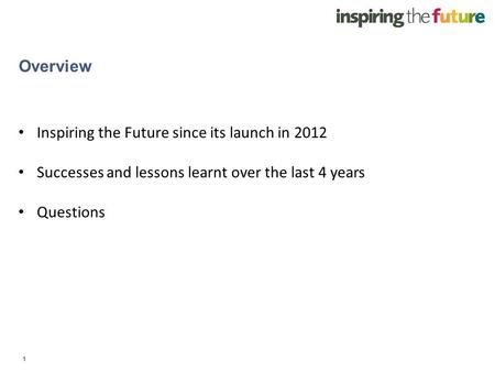 1 Overview Inspiring the Future since its launch in 2012 Successes and lessons learnt over the last 4 years Questions.